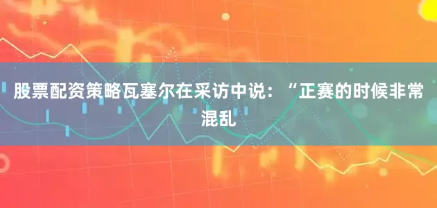 股票配资策略瓦塞尔在采访中说：“正赛的时候非常混乱