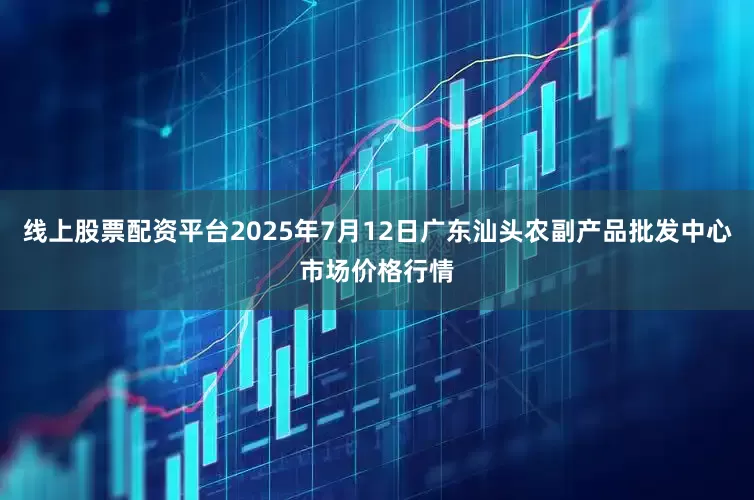 线上股票配资平台2025年7月12日广东汕头农副产品批发中心市场价格行情