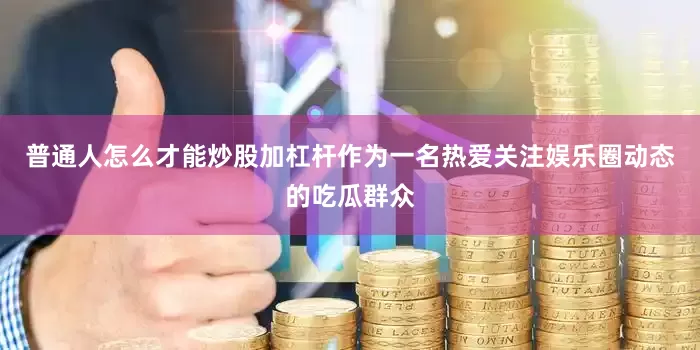 普通人怎么才能炒股加杠杆作为一名热爱关注娱乐圈动态的吃瓜群众