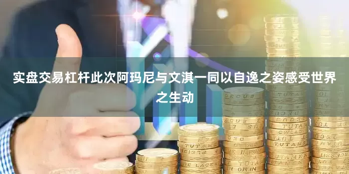 实盘交易杠杆此次阿玛尼与文淇一同以自逸之姿感受世界之生动