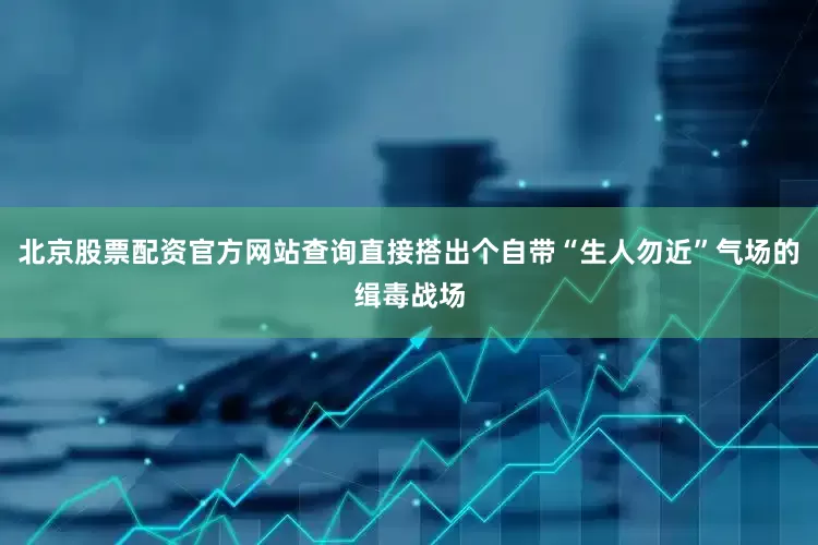 北京股票配资官方网站查询直接搭出个自带“生人勿近”气场的缉毒战场