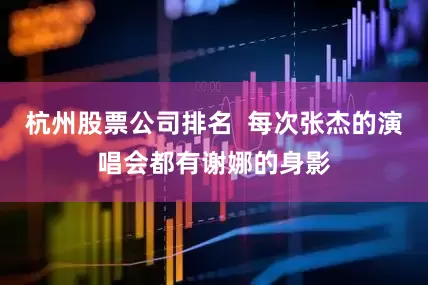 杭州股票公司排名  每次张杰的演唱会都有谢娜的身影