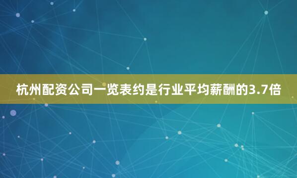 杭州配资公司一览表约是行业平均薪酬的3.7倍