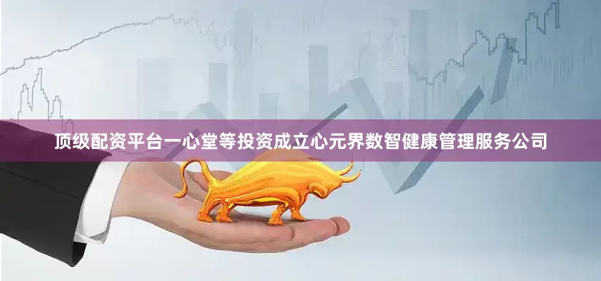 顶级配资平台一心堂等投资成立心元界数智健康管理服务公司
