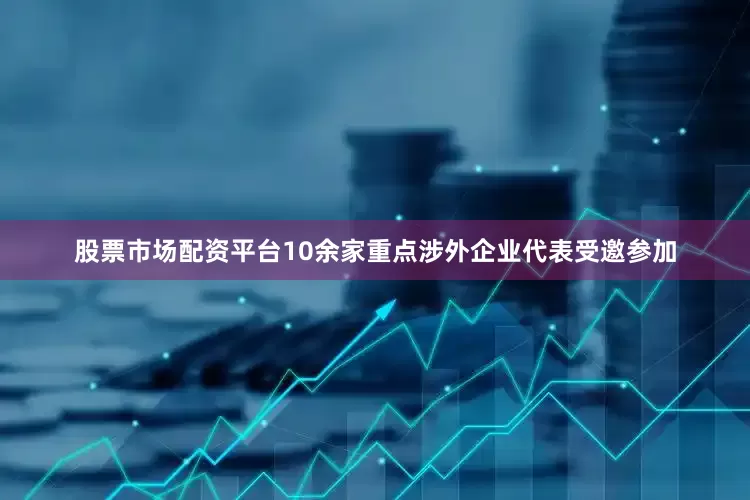 股票市场配资平台10余家重点涉外企业代表受邀参加