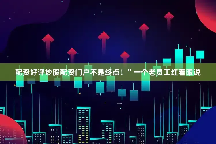 配资好评炒股配资门户不是终点！”一个老员工红着眼说