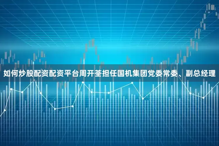 如何炒股配资配资平台周开荃担任国机集团党委常委、副总经理